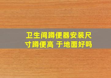 卫生间蹲便器安装尺寸蹲便高 于地面好吗